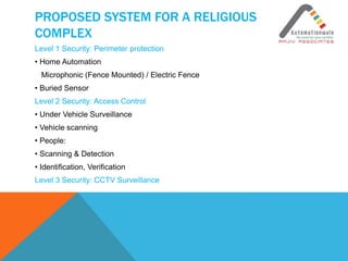 PROPOSED SYSTEM FOR A RELIGIOUS
COMPLEX
Level 1 Security: Perimeter protection
• Home Automation
Microphonic (Fence Mounted) / Electric Fence
• Buried Sensor
Level 2 Security: Access Control
• Under Vehicle Surveillance
• Vehicle scanning
• People:
• Scanning & Detection
• Identification, Verification
Level 3 Security: CCTV Surveillance
 