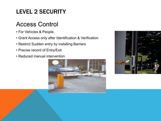 LEVEL 2 SECURITY
Access Control
• For Vehicles & People.
• Grant Access only after Identification & Verification
• Restrict Sudden entry by installing Barriers
• Precise record of Entry/Exit
• Reduced manual intervention
 