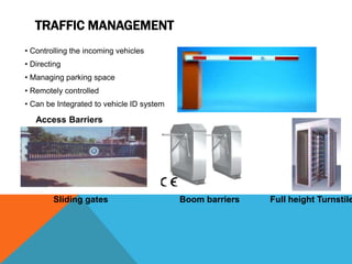 TRAFFIC MANAGEMENT
• Controlling the incoming vehicles
• Directing
• Managing parking space
• Remotely controlled
• Can be Integrated to vehicle ID system
Access Barriers
Sliding gates Boom barriers Full height Turnstile
 
