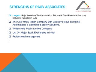 STRENGTHS OF RAJIV ASSOCIATES
 Largest Rajiv Associate Total Automation Solution & Total Electronic Security
Solutions Provider in India
 The Only 100% Indian Company with Exclusive focus on Home
Automations & Electronic Security Solutions.
 Widely Held Public Limited Company
 List On Major Stock Exchanges In India.
 Professional management
.
 