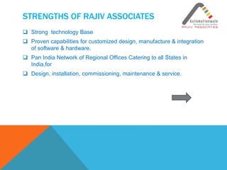 STRENGTHS OF RAJIV ASSOCIATES
 Strong technology Base
 Proven capabilities for customized design, manufacture & integration
of software & hardware.
 Pan India Network of Regional Offices Catering to all States in
India,for
 Design, installation, commissioning, maintenance & service.
 