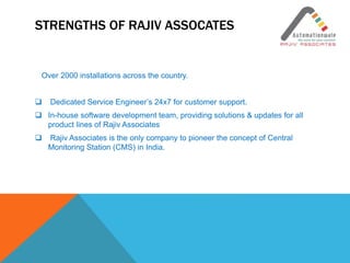 STRENGTHS OF RAJIV ASSOCATES
Over 2000 installations across the country.
 Dedicated Service Engineer’s 24x7 for customer support.
 In-house software development team, providing solutions & updates for all
product lines of Rajiv Associates
 Rajiv Associates is the only company to pioneer the concept of Central
Monitoring Station (CMS) in India.
 