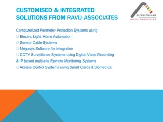 CUSTOMISED & INTEGRATED
SOLUTIONS FROM RAVIJ ASSOCIATES
Computerized Perimeter Protection Systems using
Electric Light, Home Automation
Sensor Cable Systems
Megasys Software for Integration
CCTV Surveillance Systems using Digital Video Recording
& IP based multi-site Remote Monitoring Systems
Access Control Systems using Smart Cards & Biometrics
 