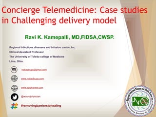 Concierge Telemedicine: Case studies
in Challenging delivery model
Ravi K. Kamepalli, MD,FIDSA,CWSP.
Regional infectious diseases and infusion center, Inc.
Clinical Assistant Professor
The University of Toledo college of Medicine
Lima, Ohio.
nobadbugs@gmail.com
www.nobadbugs.com
www.epiphanee.com
@woundphysician
#removingbarrierstohealing
 