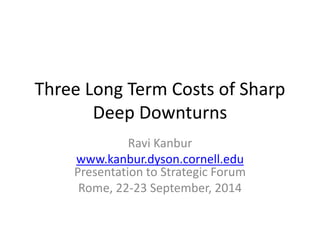 Three Long Term Costs of Sharp 
Deep Downturns 
Ravi Kanbur 
www.kanbur.dyson.cornell.edu 
Presentation to Strategic Forum 
Rome, 22-23 September, 2014 
 