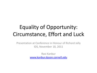 Equality of Opportunity:
Circumstance, Effort and Luck
 Presentation at Conference in Honour of Richard Jolly
               IDS, November 18, 2011

                   Ravi Kanbur
            www.kanbur.dyson.cornell.edu
 