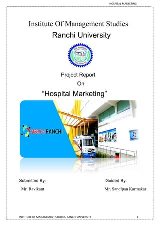 HOSPITAL MARKETING
INSTITUTE OF MANAGEMENT STUDIES, RANCHI UNIVERSITY 1
Institute Of Management Studies
Ranchi University
Project Report
On
“Hospital Marketing”
Submitted By: Guided By:
Mr. Ravikant Mr. Sandipan Karmakar
 