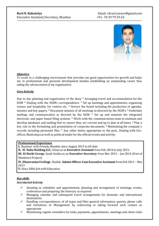 Ravi N. Kshatriya Email: rkravi.career@gmail.com
Executive Assistant/Secretary_Mumbai +91- 70 39 79 29 65
Objective
To work in a challenging environment that provides me good opportunities for growth and helps
me in professional and personal development besides establishing an outstanding career thus
aiding the advancement of my organization.
Core Activity
Day to day planning and organization of the diary * Arranging travel and accommodation for the
DGM * Dealing with the DGM’s correspondence. * Set up meetings and appointments, organizing
venues and hospitality for visitors etc. * Service the board including the production of agendas,
minutes and key papers. * Document minutes of all meetings as directed by the DGM’s. * Undertake
mailings and communication as directed by the DGM. * Set up and maintain the integrated
electronic and paper based filing systems. * Work with the communications team to maintain and
develop databases and mailing lists to ensure they are current and up to date at all times. * Play a
key role in the formatting and presentation of corporate documents. * Maintaining the company's
records including personnel files. * Any other duties appropriate to the post., Dealing with Gov.
offices, Mantralaya as well as political leader for the official events and activity.
Professional Experience
I. Business with Friends, Mumbai since August 2015 to till date
II. Al Naba Holding LLC, Oman as an Executive Assistant from Feb. 2014 to July 2015.
III. Al Harbi Group, Saudi Arabia as an Executive Secretary from Mar 2013 – Jan 2014. (Part of
Shutdown Project)
IV. Dhanvantari College , Nashik Admin Officer Cum Executive Assistant from Feb 2011 – Mar
2013
V. Since 2006 Job with Education
Key skills
Secretarial Activity
 Assisting in schedules and appointments, planning and arrangement of meetings, events,
conferences and preparing the itinerary as required
 Managing calendar and subsequent travel arrangements for domestic and international
destinations
 Handling correspondences of all types and filter general information, queries, phone calls
and invitations to Management by redirecting or taking forward such contact as
appropriate
 Maintaining regular reminders for tasks, payments, appointments, meetings and client visits
 