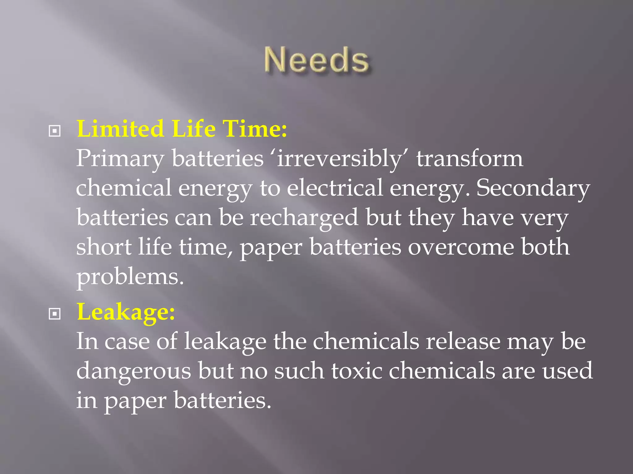  Limited Life Time:
Primary batteries ‘irreversibly’ transform
chemical energy to electrical energy. Secondary
batteries can be recharged but they have very
short life time, paper batteries overcome both
problems.
 Leakage:
In case of leakage the chemicals release may be
dangerous but no such toxic chemicals are used
in paper batteries.
 