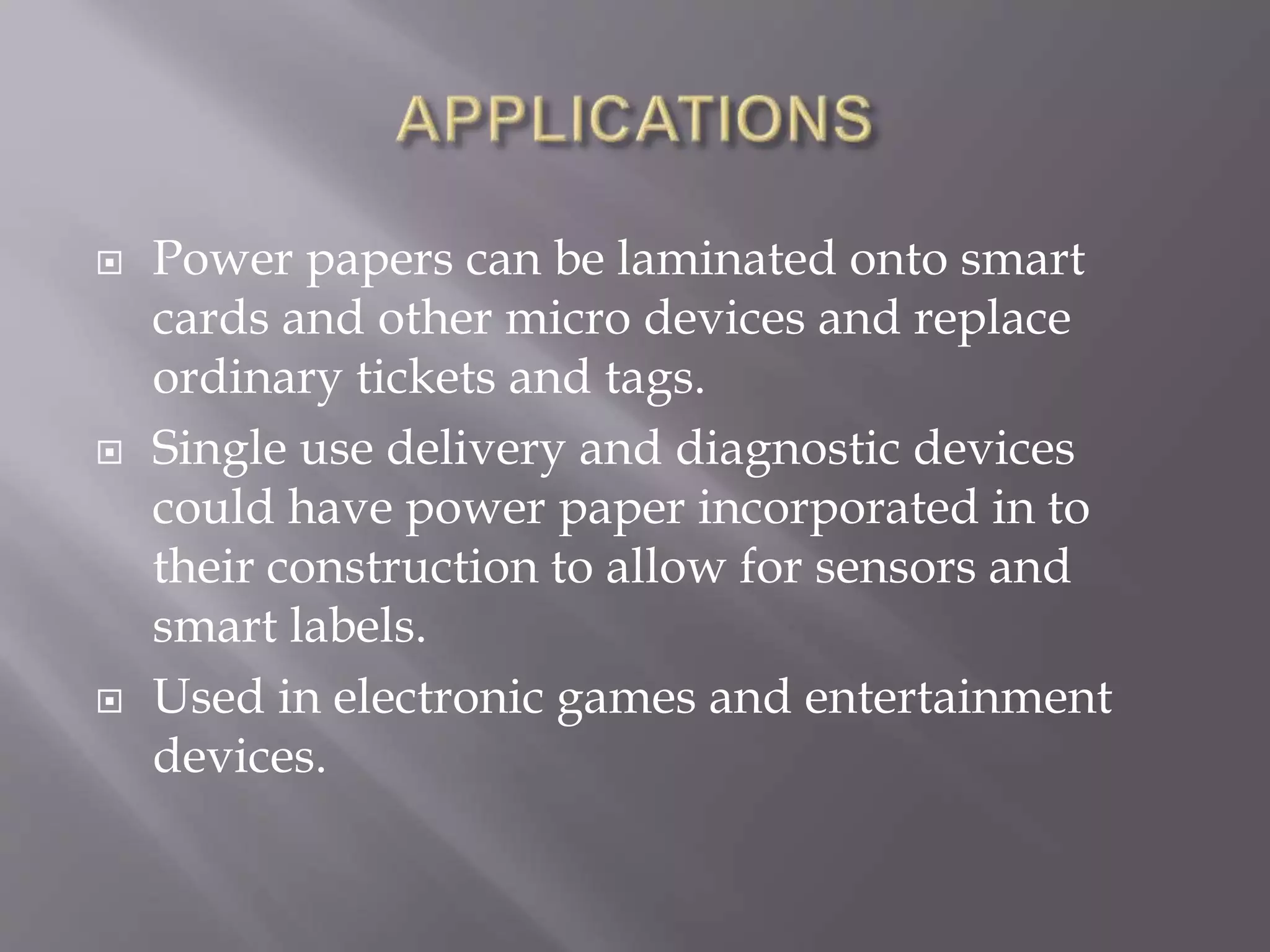  Power papers can be laminated onto smart
cards and other micro devices and replace
ordinary tickets and tags.
 Single use delivery and diagnostic devices
could have power paper incorporated in to
their construction to allow for sensors and
smart labels.
 Used in electronic games and entertainment
devices.
 