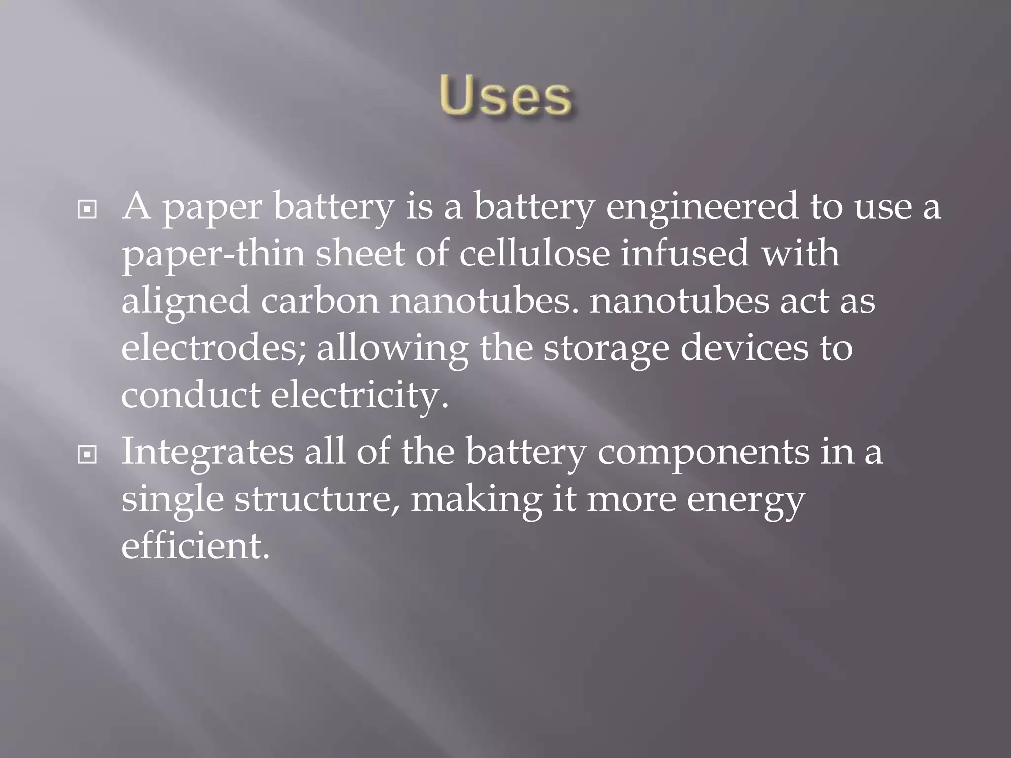  A paper battery is a battery engineered to use a
paper-thin sheet of cellulose infused with
aligned carbon nanotubes. nanotubes act as
electrodes; allowing the storage devices to
conduct electricity.
 Integrates all of the battery components in a
single structure, making it more energy
efficient.
 