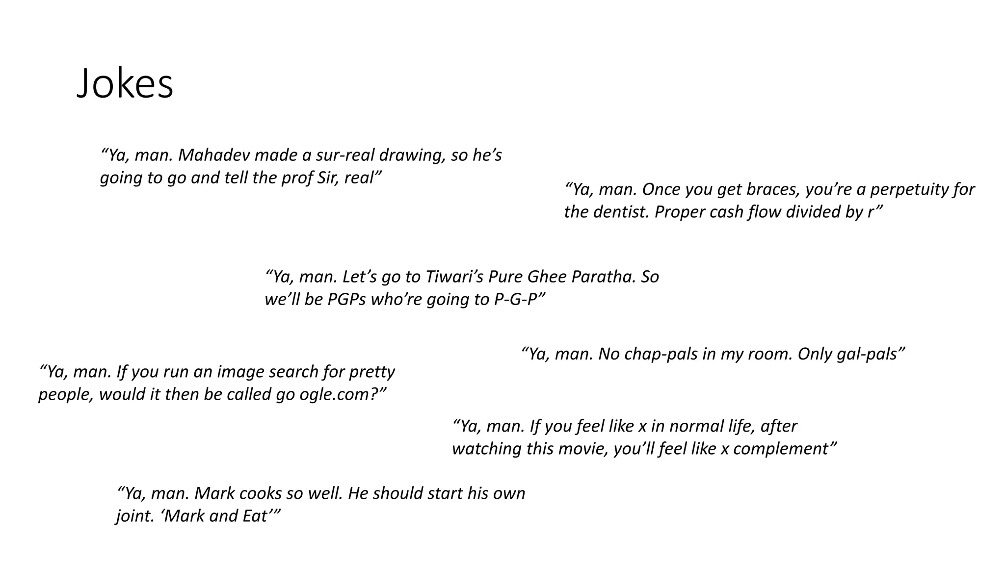 Jokes
“Ya, man. Mahadev made a sur-real drawing, so he’s
going to go and tell the prof Sir, real”
“Ya, man. Let’s go to Tiwari’s Pure Ghee Paratha. So
we’ll be PGPs who’re going to P-G-P”
“Ya, man. If you run an image search for pretty
people, would it then be called go ogle.com?”
“Ya, man. Once you get braces, you’re a perpetuity for
the dentist. Proper cash flow divided by r”
“Ya, man. Mark cooks so well. He should start his own
joint. ‘Mark and Eat’”
“Ya, man. No chap-pals in my room. Only gal-pals”
“Ya, man. If you feel like x in normal life, after
watching this movie, you’ll feel like x complement”
 