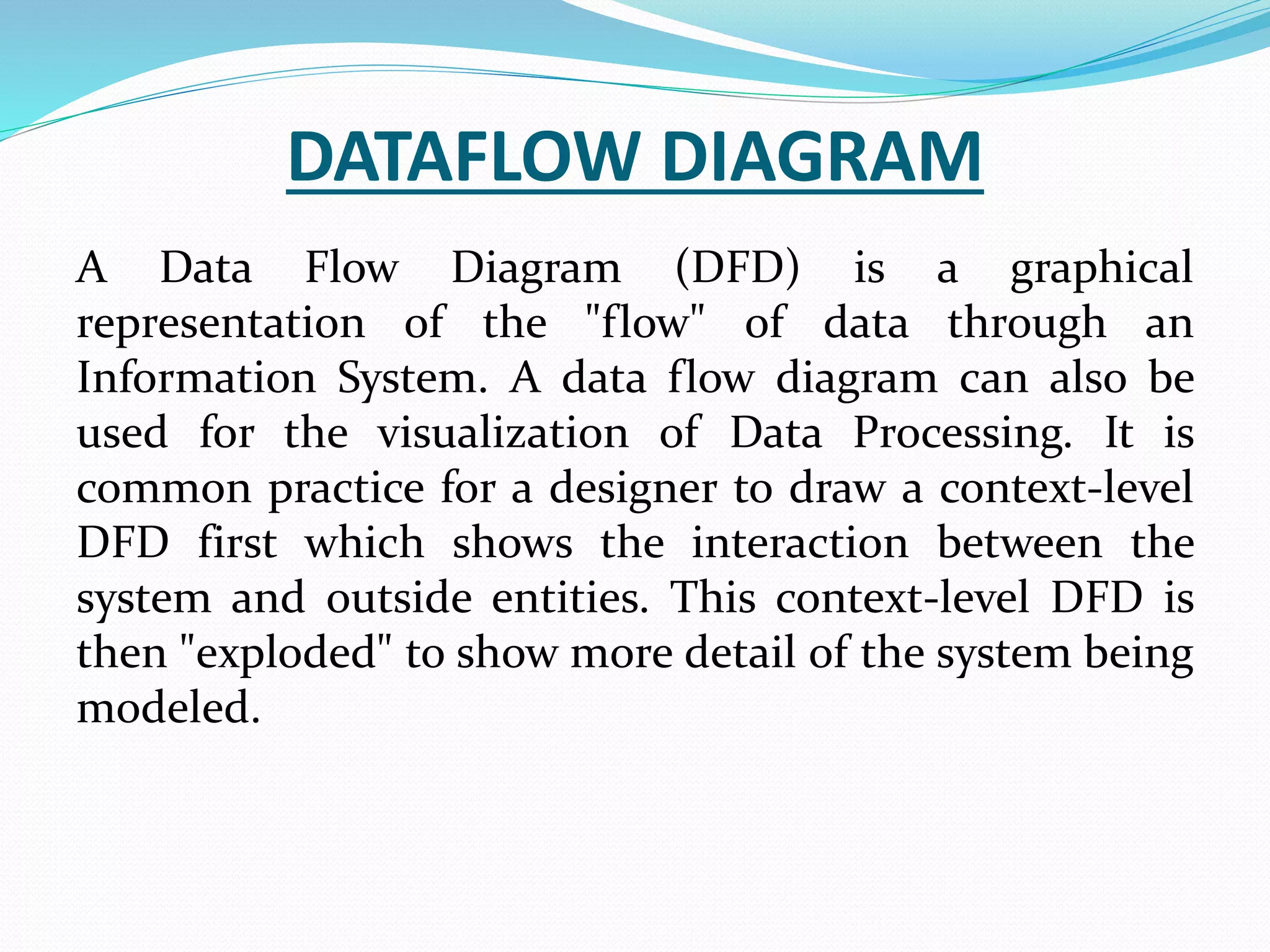 DATAFLOW DIAGRAM
A Data Flow Diagram (DFD) is a graphical
representation of the "flow" of data through an
Information System. A data flow diagram can also be
used for the visualization of Data Processing. It is
common practice for a designer to draw a context-level
DFD first which shows the interaction between the
system and outside entities. This context-level DFD is
then "exploded" to show more detail of the system being
modeled.
 