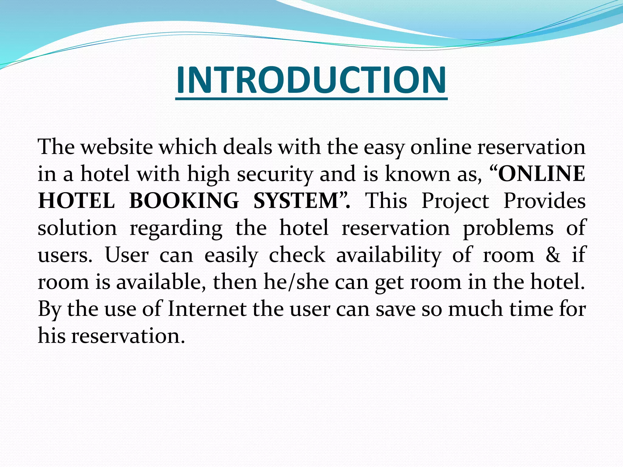 INTRODUCTION
The website which deals with the easy online reservation
in a hotel with high security and is known as, “ONLINE
HOTEL BOOKING SYSTEM”. This Project Provides
solution regarding the hotel reservation problems of
users. User can easily check availability of room & if
room is available, then he/she can get room in the hotel.
By the use of Internet the user can save so much time for
his reservation.
 
