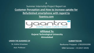 A
Summer Internship Project Report on
Customer Perception and How to increase uptake for
Refurbished smartphone with regard to
Yaantra.com
UNDER THE GUIDANCE OF
Dr. Ankita Srivastava
Asst. Professor
Affiliated To:
Gujarat Technological University
Ahmedabad
SUBMITTED BY:
Ravikumar Prajapati -178320592090
MBA Semester – III (2017-2019)
 