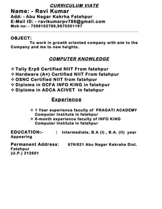 CURRICULUM VIATE
Name: - Ravi Kumar
Add: - Abu Nagar Kakrha Fatehpur
E-Mail ID: - ravikumarpv786@gmail.com
Mob no: - 7398162788,9670301197
OBJECT:
To work in growth oriented company with aim to the
Company and me to new heights.
COMPUTER KNOWLEDGE
 Tally Erp9 Certified NIIT From fatehpur
 Hardware (A+) Certified NIIT From fatehpur
 OSNC Certified NIIT from fatehpur
 Diploma in DCFA INFO KING in fatehpur
 Diploma in ADCA ACIVET in fatehpur
Experience
 1 Year experience faculty of PRAGATI ACADEMY
Computer Institute in fatehpur
 6-month experience faculty of INFO KING
Computer Institute in fatehpur
EDUCATION:- : Intermediate, B.A (I) , B.A. (II) year
Appearing
Permanent Address: 676/621 Abu Nagar Kakraha Dist.
Fatehpur
(U.P.) 212601
 