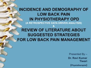 INCIDENCE AND DEMOGRAPHY OF
LOW BACK PAIN
IN PHYSIOTHERAPY OPD
(A RETROSPECTIVE DATA DRIVEN ANALYSIS)
&
REVIEW OF LITERATURE ABOUT
SUGGESTED STRATEGIES
FOR LOW BACK PAIN MANAGEMENT
Presented By –
Dr. Ravi Kumar
Tiwari
(Physiotherapist)
 