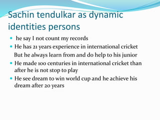 Sachin tendulkar as dynamic 
identities persons 
 he say I not count my records 
 He has 21 years experience in international cricket 
But he always learn from and do help to his junior 
 He made 100 centuries in international cricket than 
after he is not stop to play 
 He see dream to win world cup and he achieve his 
dream after 20 years 
 
