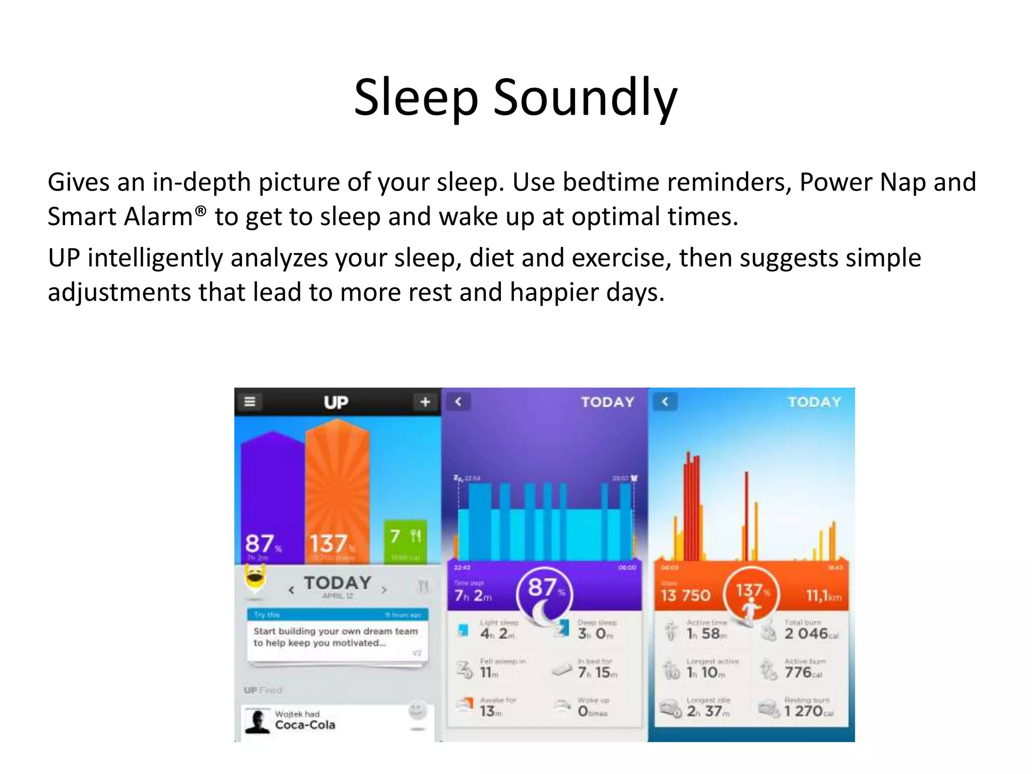 Sleep Soundly
Gives an in-depth picture of your sleep. Use bedtime reminders, Power Nap and
Smart Alarm® to get to sleep and wake up at optimal times.
UP intelligently analyzes your sleep, diet and exercise, then suggests simple
adjustments that lead to more rest and happier days.