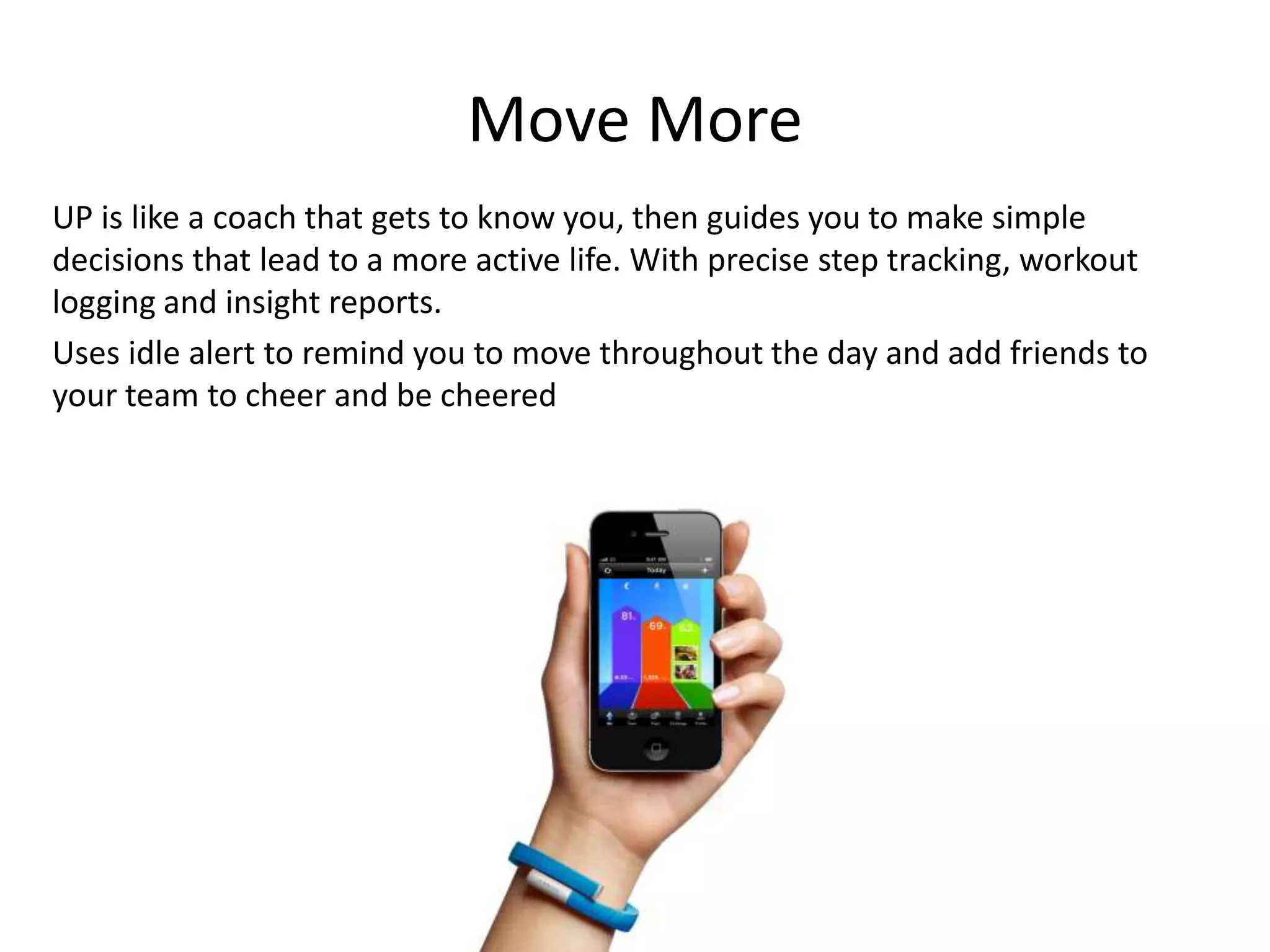 Move More
UP is like a coach that gets to know you, then guides you to make simple
decisions that lead to a more active life. With precise step tracking, workout
logging and insight reports.
Uses idle alert to remind you to move throughout the day and add friends to
your team to cheer and be cheered