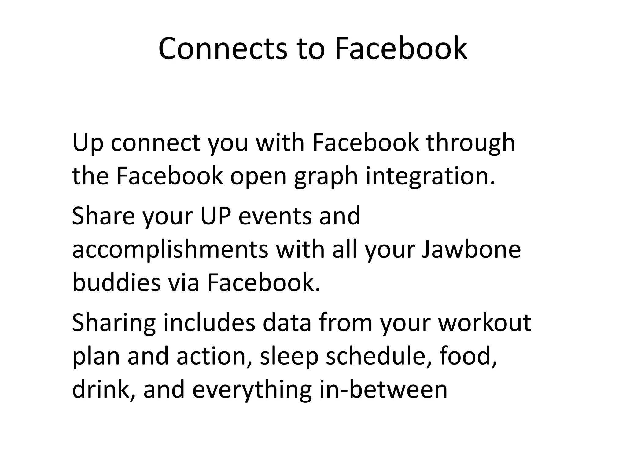 Connects to Facebook
Up connect you with Facebook through
the Facebook open graph integration.
Share your UP events and
accomplishments with all your Jawbone
buddies via Facebook.
Sharing includes data from your workout
plan and action, sleep schedule, food,
drink, and everything in-between