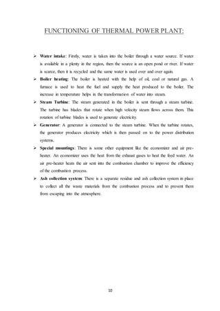 10
FUNCTIONING OF THERMAL POWER PLANT:
 Water intake: Firstly, water is taken into the boiler through a water source. If water
is available in a plenty in the region, then the source is an open pond or river. If water
is scarce, then it is recycled and the same water is used over and over again.
 Boiler heating: The boiler is heated with the help of oil, coal or natural gas. A
furnace is used to heat the fuel and supply the heat produced to the boiler. The
increase in temperature helps in the transformation of water into steam.
 Steam Turbine: The steam generated in the boiler is sent through a steam turbine.
The turbine has blades that rotate when high velocity steam flows across them. This
rotation of turbine blades is used to generate electricity.
 Generator: A generator is connected to the steam turbine. When the turbine rotates,
the generator produces electricity which is then passed on to the power distribution
systems.
 Special mountings: There is some other equipment like the economizer and air pre-
heater. An economizer uses the heat from the exhaust gases to heat the feed water. An
air pre-heater heats the air sent into the combustion chamber to improve the efficiency
of the combustion process.
 Ash collection system: There is a separate residue and ash collection system in place
to collect all the waste materials from the combustion process and to prevent them
from escaping into the atmosphere.
 