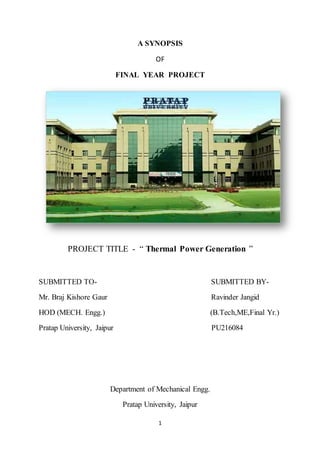 1
A SYNOPSIS
OF
FINAL YEAR PROJECT
PROJECT TITLE - “ Thermal Power Generation ”
SUBMITTED TO- SUBMITTED BY-
Mr. Braj Kishore Gaur Ravinder Jangid
HOD (MECH. Engg.) (B.Tech,ME,Final Yr.)
Pratap University, Jaipur PU216084
Department of Mechanical Engg.
Pratap University, Jaipur
 