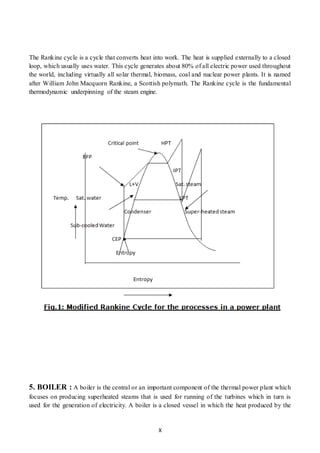 X
The Rankine cycle is a cycle that converts heat into work. The heat is supplied externally to a closed
loop, which usually uses water. This cycle generates about 80% of all electric power used throughout
the world, including virtually all solar thermal, biomass, coal and nuclear power plants. It is named
after William John Macquorn Rankine, a Scottish polymath. The Rankine cycle is the fundamental
thermodynamic underpinning of the steam engine.
5. BOILER : A boiler is the central or an important component of the thermal power plant which
focuses on producing superheated steams that is used for running of the turbines which in turn is
used for the generation of electricity. A boiler is a closed vessel in which the heat produced by the
 