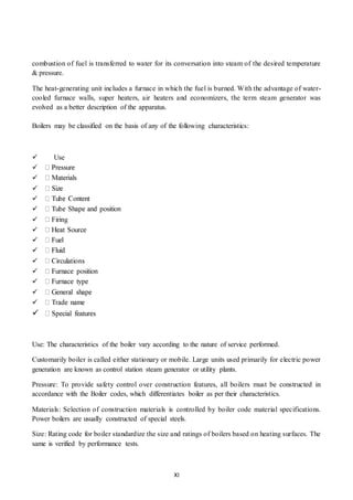 XI
combustion of fuel is transferred to water for its conversation into steam of the desired temperature
& pressure.
The heat-generating unit includes a furnace in which the fuel is burned. With the advantage of water-
cooled furnace walls, super heaters, air heaters and economizers, the term steam generator was
evolved as a better description of the apparatus.
Boilers may be classified on the basis of any of the following characteristics:

 Use















Use: The characteristics of the boiler vary according to the nature of service performed.
Customarily boiler is called either stationary or mobile. Large units used primarily for electric power
generation are known as control station steam generator or utility plants.
Pressure: To provide safety control over construction features, all boilers must be constructed in
accordance with the Boiler codes, which differentiates boiler as per their characteristics.
Materials: Selection of construction materials is controlled by boiler code material specifications.
Power boilers are usually constructed of special steels.
Size: Rating code for boiler standardize the size and ratings of boilers based on heating surfaces. The
same is verified by performance tests.
 