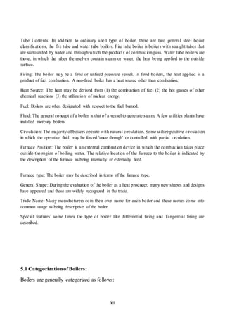 XII
Tube Contents: In addition to ordinary shell type of boiler, there are two general steel boiler
classifications, the fire tube and water tube boilers. Fire tube boiler is boilers with straight tubes that
are surrounded by water and through which the products of combustion pass. Water tube boilers are
those, in which the tubes themselves contain steam or water, the heat being applied to the outside
surface.
Firing: The boiler may be a fired or unfired pressure vessel. In fired boilers, the heat applied is a
product of fuel combustion. A non-fired boiler has a heat source other than combustion.
Heat Source: The heat may be derived from (1) the combustion of fuel (2) the hot gasses of other
chemical reactions (3) the utilization of nuclear energy.
Fuel: Boilers are often designated with respect to the fuel burned.
Fluid: The general concept of a boiler is that of a vessel to generate steam. A few utilities plants have
installed mercury boilers.
Circulation: The majority of boilers operate with natural circulation. Some utilize positive circulation
in which the operative fluid may be forced 'once through' or controlled with partial circulation.
Furnace Position: The boiler is an external combustion device in which the combustion takes place
outside the region of boiling water. The relative location of the furnace to the boiler is indicated by
the description of the furnace as being internally or externally fired.
Furnace type: The boiler may be described in terms of the furnace type.
General Shape: During the evaluation of the boiler as a heat producer, many new shapes and designs
have appeared and these are widely recognized in the trade.
Trade Name: Many manufacturers coin their own name for each boiler and these names come into
common usage as being descriptive of the boiler.
Special features: some times the type of boiler like differential firing and Tangential firing are
described.
5.1 CategorizationofBoilers:
Boilers are generally categorized as follows:
 