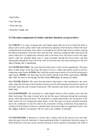 XIII
• Steel boilers
• Fire Tube type
• Water tube type
• Horizontal Straight tube
5.2 The main components of a boiler and their functions are given below:
5.2.1 DRUM: It is a type of storage tank much higher placed than the level at which the boiler is
placed, and it is also a place where water and steam are separated. First the drum is filled with water
coming from the economizer, from where it is brought down with the help of down-comers, entering
the bottom ring headers. From there they enter the riser, which are nothing but tubes that carries the
water (which now is a liquid-vapor mixture), back to the drum. Now, the steam is sent to the super
heaters while the saturated liquid water is again circulated through the down-comers and then
subsequently through the risers till all the water in the drum turns into steam and passes to the next
stage of heating that is superheating.
5.2.2 SUPER HEATERS: The steam from the boiler drum is then sent for superheating. This takes
place in three stages. In the first stage, the steam is sent to a simple super heater, known as the low
temperature super heaters (LTSH), after which the second stage consists of several divisional panels
super heaters (DPSH). The final stage involves further heating in the Platen super heaters (PLSH),
after which the steam is sent through the Main Steam (MS) piping for driving the turbine.
5.2.3 WATER WALLS: The water from the bottom ring header is then transferred to the water
walls, where the first step in the formation of steam occurs by absorbing heat from the hot interior of
the boiler where the coal is burned continuously. This saturated water steam mixture then enters the
boiler drum.
5.2.4 ECONOMIZER: The economizer is a tube-shaped structure which contains water from the
boiler feed pump. This water is heated up by the hot flue gases which pass through the economizer
layout, which then enters the drum. The economizer is usually placed below the second pass of the
boiler, below the Low Temperature Super heater. As the flue gases are being constantly produced
due to the combustion of coal, the water in the economizer is being continuously being heated up,
resulting in the formation of steam to a partial extent. Economizer tubes are supported in such a way
that sagging, deflection & expansion will not occur at any condition of operation.
5.2.5 DEAERATOR: A deaerator is a device that is widely used for the removal of air and other
dissolved gases from the feedwater to steam-generating boilers. In particular, dissolved oxygen in
boiler feedwaters will cause serious corrosion damage in steam systems by attaching to the walls of
 