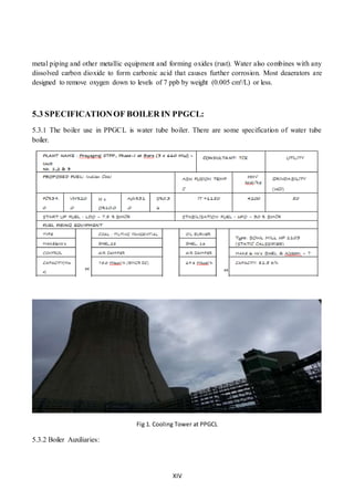 XIV
metal piping and other metallic equipment and forming oxides (rust). Water also combines with any
dissolved carbon dioxide to form carbonic acid that causes further corrosion. Most deaerators are
designed to remove oxygen down to levels of 7 ppb by weight (0.005 cm³/L) or less.
5.3 SPECIFICATIONOF BOILER IN PPGCL:
5.3.1 The boiler use in PPGCL is water tube boiler. There are some specification of water tube
boiler.
Fig 1. Cooling Tower at PPGCL
5.3.2 Boiler Auxiliaries:
 