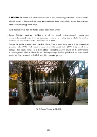 XXIII
6.TURBINE: A turbine is a turbomachine with at least one moving part called a rotor assembly,
which is a shaft or drum with blades attached. Moving fluid acts on the blades so that they move and
impart rotational energy to the rotor.
But in thermal power plant the turbine use as called steam turbine.
Steam Turbine: A steam turbine is a device which extracts thermal energy from
pressurized steam and uses it to do mechanical work on a rotating output shaft. Its modern
manifestation was invented by Sir Charles Parsons in 1884.
Because the turbine generates rotary motion, it is particularly suited to be used to drive an electrical
generator – about 90% of all electricity generation in the United States (1996) is by use of steam
turbines. The steam turbine is a form of heat engine that derives much of its improvement
in thermodynamic efficiency from the use of multiple stages in the expansion of the steam, which
results in a closer approach to the ideal reversible expansion process.
Fig 5. Steam Turbine in PPGCL
 