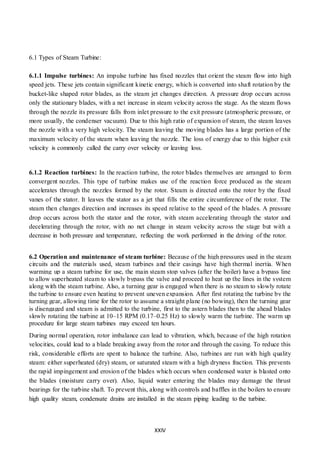 XXIV
6.1 Types of Steam Turbine:
6.1.1 Impulse turbines: An impulse turbine has fixed nozzles that orient the steam flow into high
speed jets. These jets contain significant kinetic energy, which is converted into shaft rotation by the
bucket-like shaped rotor blades, as the steam jet changes direction. A pressure drop occurs across
only the stationary blades, with a net increase in steam velocity across the stage. As the steam flows
through the nozzle its pressure falls from inlet pressure to the exit pressure (atmospheric pressure, or
more usually, the condenser vacuum). Due to this high ratio of expansion of steam, the steam leaves
the nozzle with a very high velocity. The steam leaving the moving blades has a large portion of the
maximum velocity of the steam when leaving the nozzle. The loss of energy due to this higher exit
velocity is commonly called the carry over velocity or leaving loss.
6.1.2 Reaction turbines: In the reaction turbine, the rotor blades themselves are arranged to form
convergent nozzles. This type of turbine makes use of the reaction force produced as the steam
accelerates through the nozzles formed by the rotor. Steam is directed onto the rotor by the fixed
vanes of the stator. It leaves the stator as a jet that fills the entire circumference of the rotor. The
steam then changes direction and increases its speed relative to the speed of the blades. A pressure
drop occurs across both the stator and the rotor, with steam accelerating through the stator and
decelerating through the rotor, with no net change in steam velocity across the stage but with a
decrease in both pressure and temperature, reflecting the work performed in the driving of the rotor.
6.2 Operation and maintenance of steam turbine: Because of the high pressures used in the steam
circuits and the materials used, steam turbines and their casings have high thermal inertia. When
warming up a steam turbine for use, the main steam stop valves (after the boiler) have a bypass line
to allow superheated steam to slowly bypass the valve and proceed to heat up the lines in the system
along with the steam turbine. Also, a turning gear is engaged when there is no steam to slowly rotate
the turbine to ensure even heating to prevent uneven expansion. After first rotating the turbine by the
turning gear, allowing time for the rotor to assume a straight plane (no bowing), then the turning gear
is disengaged and steam is admitted to the turbine, first to the astern blades then to the ahead blades
slowly rotating the turbine at 10–15 RPM (0.17–0.25 Hz) to slowly warm the turbine. The warm up
procedure for large steam turbines may exceed ten hours.
During normal operation, rotor imbalance can lead to vibration, which, because of the high rotation
velocities, could lead to a blade breaking away from the rotor and through the casing. To reduce this
risk, considerable efforts are spent to balance the turbine. Also, turbines are run with high quality
steam: either superheated (dry) steam, or saturated steam with a high dryness fraction. This prevents
the rapid impingement and erosion of the blades which occurs when condensed water is blasted onto
the blades (moisture carry over). Also, liquid water entering the blades may damage the thrust
bearings for the turbine shaft. To prevent this, along with controls and baffles in the boilers to ensure
high quality steam, condensate drains are installed in the steam piping leading to the turbine.
 
