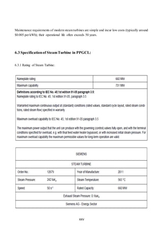 XXV
Maintenance requirements of modern steam turbines are simple and incur low costs (typically around
$0.005 per kWh); their operational life often exceeds 50 years.
6.3 Specificationof SteamTurbine in PPGCL:
6.3.1 Rating of Steam Turbine:
 