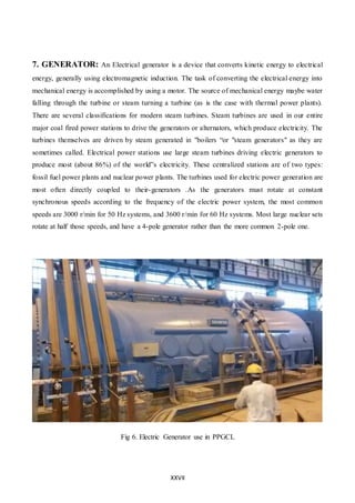 XXVII
7. GENERATOR: An Electrical generator is a device that converts kinetic energy to electrical
energy, generally using electromagnetic induction. The task of converting the electrical energy into
mechanical energy is accomplished by using a motor. The source of mechanical energy maybe water
falling through the turbine or steam turning a turbine (as is the case with thermal power plants).
There are several classifications for modern steam turbines. Steam turbines are used in our entire
major coal fired power stations to drive the generators or alternators, which produce electricity. The
turbines themselves are driven by steam generated in "boilers “or "steam generators" as they are
sometimes called. Electrical power stations use large steam turbines driving electric generators to
produce most (about 86%) of the world‟s electricity. These centralized stations are of two types:
fossil fuel power plants and nuclear power plants. The turbines used for electric power generation are
most often directly coupled to their-generators .As the generators must rotate at constant
synchronous speeds according to the frequency of the electric power system, the most common
speeds are 3000 r/min for 50 Hz systems, and 3600 r/min for 60 Hz systems. Most large nuclear sets
rotate at half those speeds, and have a 4-pole generator rather than the more common 2-pole one.
Fig 6. Electric Generator use in PPGCL
 