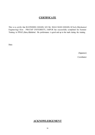 III
CERTIFICATE
This is to certify that RAVINDER JANGID, S/O Mr. MALI RAM JANGID, B.Tech (Mechanical
Engineering) from PRATAP UNIVERSITY, JAIPUR has successfully completed his Summer
Training in PPGCL,Bara,Allahabad. His performance is good and up to the mark during the training.
Date:
(Signature)
Coordinator
ACKNOWLEDGEMENT
 