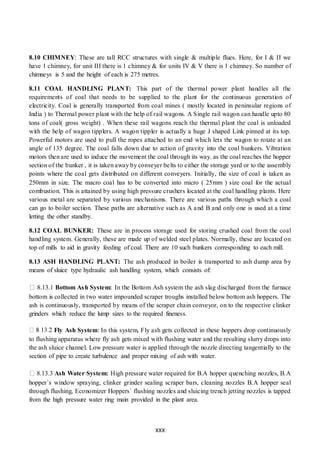 XXX
8.10 CHIMNEY: These are tall RCC structures with single & multiple flues. Here, for I & II we
have 1 chimney, for unit III there is 1 chimney & for units IV & V there is 1 chimney. So number of
chimneys is 5 and the height of each is 275 metres.
8.11 COAL HANDLING PLANT: This part of the thermal power plant handles all the
requirements of coal that needs to be supplied to the plant for the continuous generation of
electricity. Coal is generally transported from coal mines ( mostly located in peninsular regions of
India ) to Thermal power plant with the help of rail wagons. A Single rail wagon can handle upto 80
tons of coal( gross weight) . When these rail wagons reach the thermal plant the coal is unloaded
with the help of wagon tipplers. A wagon tippler is actually a huge J shaped Link pinned at its top.
Powerful motors are used to pull the ropes attached to an end which lets the wagon to rotate at an
angle of 135 degree. The coal falls down due to action of gravity into the coal bunkers. Vibration
motors then are used to induce the movement the coal through its way. as the coal reaches the hopper
section of the bunker , it is taken away by conveyer belts to either the storage yard or to the assembly
points where the coal gets distributed on different conveyers. Initially, the size of coal is taken as
250mm in size. The macro coal has to be converted into micro ( 25mm ) size coal for the actual
combustion. This is attained by using high pressure crushers located at the coal handling plants. Here
various metal are separated by various mechanisms. There are various paths through which a coal
can go to boiler section. These paths are alternative such as A and B and only one is used at a time
letting the other standby.
8.12 COAL BUNKER: These are in process storage used for storing crushed coal from the coal
handling system. Generally, these are made up of welded steel plates. Normally, these are located on
top of mills to aid in gravity feeding of coal. There are 10 such bunkers corresponding to each mill.
8.13 ASH HANDLING PLANT: The ash produced in boiler is transported to ash dump area by
means of sluice type hydraulic ash handling system, which consists of:
8.13.1 Bottom Ash System: In the Bottom Ash system the ash slag discharged from the furnace
bottom is collected in two water impounded scraper troughs installed below bottom ash hoppers. The
ash is continuously, transported by means of the scraper chain conveyor, on to the respective clinker
grinders which reduce the lump sizes to the required fineness.
Fly Ash System: In this system, Fly ash gets collected in these hoppers drop continuously
to flushing apparatus where fly ash gets mixed with flushing water and the resulting slurry drops into
the ash sluice channel. Low pressure water is applied through the nozzle directing tangentially to the
section of pipe to create turbulence and proper mixing of ash with water.
8.13.3 Ash Water System: High pressure water required for B.A hopper quenching nozzles, B.A
hopper`s window spraying, clinker grinder sealing scraper bars, cleaning nozzles B.A hopper seal
through flushing, Economizer Hoppers` flushing nozzles and sluicing trench jetting nozzles is tapped
from the high pressure water ring main provided in the plant area.
 