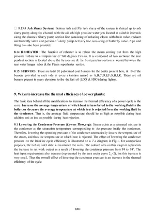 XXXI
8.13.4 Ash Slurry System: Bottom Ash and Fly Ash slurry of the system is sluiced up to ash
slurry pump along the channel with the aid oh high pressure water jets located at suitable intervals
along the channel. Slurry pump section line consisting of reducing elbow with drain valve, reducer
and butterfly valve and portion of slurry pump delivery line consisting of butterfly valve, Pipe and
fitting has also been provided.
8.14 REHEATER: The function of reheater is to reheat the steam coming out from the high
pressure turbine to a temperature of 540 degrees Celsius. It is composed of two sections: the rear
pendant section is located above the furnace arc & the front pendant section is located between the
rear water hanger tubes & the Platen superheater section.
8.15 BURNERS: There are total 20 pulverised coal burners for the boiler present here, & 10 of the
burners provided in each side at every elevation named as A,B,C,D,E,F,G,H,J,K. There are oil
burners present in every elevation to fire the fuel oil (LDO & HFO) during lightup.
9. Ways to increase the thermal efficiencyof power plants:
The basic idea behind all the modifications to increase the thermal efficiency of a power cycle is the
same: Increase the average temperature at which heat is transferred to the working fluid in the
boiler, or decrease the average temperature at which heat is rejected from the working fluid in
the condenser. That is, the average fluid temperature should be as high as possible during heat
addition and as low as possible during heat rejection.
9.1 Lowering the Condenser Pressure (Lowers Tlow,avg): Steam exists as a saturated mixture in
the condenser at the saturation temperature corresponding to the pressure inside the condenser.
Therefore, lowering the operating pressure of the condenser automatically lowers the temperature of
the steam, and thus the temperature at which heat is rejected. The effect of lowering the condenser
pressure on the Rankine cycle efficiency is illustrated on a T-s diagram in Fig.1. For comparison
purposes, the turbine inlet state is maintained the same. The colored area on this diagram represents
the increase in net work output as a result of lowering the condenser pressure from P4 to P4’. The
heat input requirements also increase (represented by the area under curve 2_-2), but this increase is
very small. Thus the overall effect of lowering the condenser pressure is an increase in the thermal
efficiency of the cycle.
 