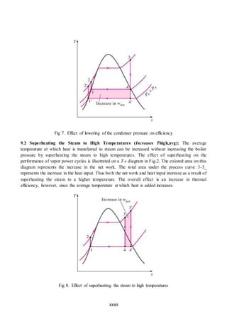 XXXII
Fig 7. Effect of lowering of the condenser pressure on efficiency
9.2 Superheating the Steam to High Temperatures (Increases Thigh,avg): The average
temperature at which heat is transferred to steam can be increased without increasing the boiler
pressure by superheating the steam to high temperatures. The effect of superheating on the
performance of vapor power cycles is illustrated on a T-s diagram in Fig.2. The colored area on this
diagram represents the increase in the net work. The total area under the process curve 3-3_
represents the increase in the heat input. Thus both the net work and heat input increase as a result of
superheating the steam to a higher temperature. The overall effect is an increase in thermal
efficiency, however, since the average temperature at which heat is added increases.
Fig 8. Effect of superheating the steam to high temperatures
 