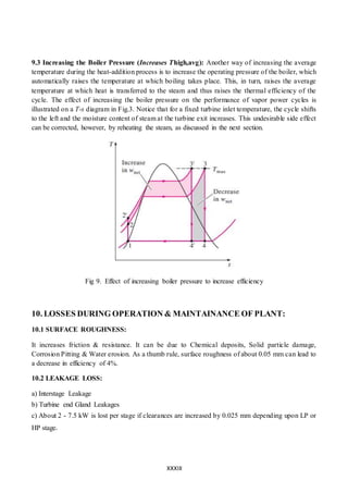 XXXIII
9.3 Increasing the Boiler Pressure (Increases Thigh,avg): Another way of increasing the average
temperature during the heat-addition process is to increase the operating pressure of the boiler, which
automatically raises the temperature at which boiling takes place. This, in turn, raises the average
temperature at which heat is transferred to the steam and thus raises the thermal efficiency of the
cycle. The effect of increasing the boiler pressure on the performance of vapor power cycles is
illustrated on a T-s diagram in Fig.3. Notice that for a fixed turbine inlet temperature, the cycle shifts
to the left and the moisture content of steam at the turbine exit increases. This undesirable side effect
can be corrected, however, by reheating the steam, as discussed in the next section.
Fig 9. Effect of increasing boiler pressure to increase efficiency
10. LOSSES DURING OPERATION & MAINTAINANCE OF PLANT:
10.1 SURFACE ROUGHNESS:
It increases friction & resistance. It can be due to Chemical deposits, Solid particle damage,
Corrosion Pitting & Water erosion. As a thumb rule, surface roughness of about 0.05 mm can lead to
a decrease in efficiency of 4%.
10.2 LEAKAGE LOSS:
a) Interstage Leakage
b) Turbine end Gland Leakages
c) About 2 - 7.5 kW is lost per stage if clearances are increased by 0.025 mm depending upon LP or
HP stage.
 