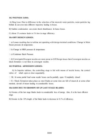 XXXIV
10.3 WETNESS LOSS:
A) Drag Loss: Due to difference in the velocities of the steam & water particles, water particles lag
behind & can even take different trajectory leading to losses.
B) Sudden condensation can create shock disturbances & hence losses.
C) About 1% wetness leads to 1% loss in stage efficiency.
10.4 OFF DESIGN LOSSES:
Steam pressure & temperature.
-Divergent nozzles are more prone to Off Design losses then Convergent nozzles as
shock formation is not there in convergent nozzles.
10.5 PARTIAL ADMISSION LOSSES:
A) In Impulse turbines, the controlling stage is fed with means of nozzle boxes, the control
valves of which open or close sequentially.
moment, devoid of steam leading to considerable losses.
10.6 LOSS DUE TO EROSION OF LP LAST STAGE BLADES:
A) Erosion of the last stage blades leads to considerable loss of energy. Also, It is the least efficient
stage.
B) Erosion in the 10% length of the blade leads to decrease in 0.1% of efficiency.
 