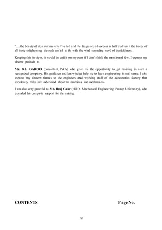 IV
“….the beauty of destination is half veiled and the fragrance of success is half dull until the traces of
all those enlightening the path are left to fly with the wind spreading word of thankfulness.
Keeping this in view, it would be unfair on my part if I don’t think the mentioned few. I express my
sincere gratitude to
Mr. B.L. GAROO (consultant, P&A) who give me the opportunity to get training in such a
recognized company. His guidance and knowledge help me to learn engineering in real sense. I also
express my sincere thanks to the engineers and working staff of the accessories factory that
excellently make me understand about the machines and mechanisms.
I am also very grateful to Mr. Braj Gaur (HOD, Mechanical Engineering, Pratap University), who
extended his complete support for the training.
CONTENTS Page No.
 