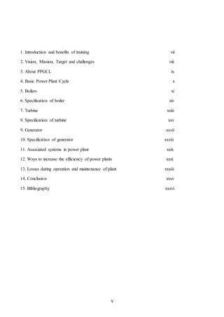 V
1. Introduction and benefits of training vii
2. Vision, Mission, Target and challenges viii
3. About PPGCL ix
4. Basic Power Plant Cycle x
5. Boilers xi
6. Specification of boiler xiv
7. Turbine xxiii
8. Specification of turbine xxv
9. Generator xxvii
10. Specification of generator xxviii
11. Associated systems in power plant xxix
12. Ways to increase the efficiency of power plants xxxi
13. Losses during operation and maintenance of plant xxxiii
14. Conclusion xxxv
15. Bibliography xxxvi
 