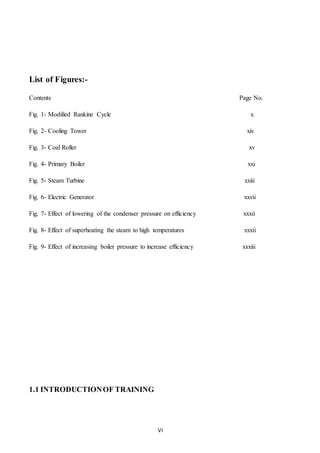 VI
List of Figures:-
Contents Page No.
Fig. 1- Modified Rankine Cycle x
Fig. 2- Cooling Tower xiv
Fig. 3- Coal Roller xv
Fig. 4- Primary Boiler xxi
Fig. 5- Steam Turbine xxiii
Fig. 6- Electric Generator xxvii
Fig. 7- Effect of lowering of the condenser pressure on efficiency xxxii
Fig. 8- Effect of superheating the steam to high temperatures xxxii
Fig. 9- Effect of increasing boiler pressure to increase efficiency xxxiii
1.1 INTRODUCTIONOF TRAINING
 