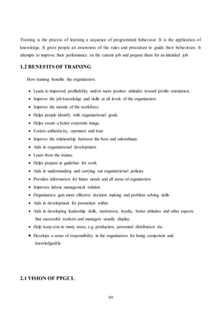VII
Training is the process of learning a sequence of programmed behaviour. It is the application of
knowledge. It gives people an awareness of the rules and procedure to guide their behaviours. It
attempts to improve their performance on the current job and prepare them for an intended job.
1.2 BENEFITS OF TRAINING
How training benefits the organization:
 Leads to improved profitability and/or more positive attitudes toward profits orientation.
 Improve the job knowledge and skills at all levels of the organization.
 Improve the morale of the workforce.
 Helps people identify with organizational goals.
 Helps create a better corporate image.
 Fosters authenticity, openness and trust
 Improve the relationship between the boss and subordinate.
 Aids in organizational development.
 Learn from the trainee
 Helps prepare in guideline for work
 Aids in understanding and carrying out organizational policies
 Provides information for future needs and all areas of organization
 Improves labour management relation
 Organization gets more effective decision making and problem solving skills
 Aids in development for promotion within
 Aids in developing leadership skills, motivation, loyalty, better attitudes and other aspects
that successful workers and managers usually display.
 Help keep cost in many areas, e.g. production, personnel distribution etc.
 Develops a sense of responsibility in the organization for being competent and
knowledgeable.
2.1 VISION OF PPGCL
 