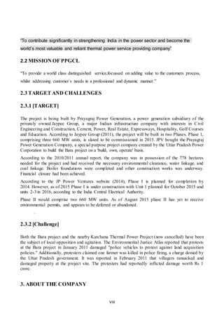 VIII
“To contribute significantly in strengthening India in the power sector and become the
world’s most valuable and reliant thermal power service providing company”
2.2 MISSION OF PPGCL
“To provide a world class distinguished service,focussed on adding value to the customers process,
whilst addressing customer`s needs in a professional and dynamic manner.”
2.3 TARGET AND CHALLENGES
2.3.1 [TARGET]
The project is being built by Prayagraj Power Generation, a power generation subsidiary of the
privately owned Jaypee Group, a major Indian infrastructure company with interests in Civil
Engineering and Construction, Cement, Power, Real Estate, Expressways, Hospitality, Golf Courses
and Education. According to Jaypee Group (2011), the project will be built in two Phases. Phase 1,
comprising three 660 MW units, is slated to be commissioned in 2015. JPV bought the Prayagraj
Power Generation Company, a special purpose project company created by the Uttar Pradesh Power
Corporation to build the Bara project on a 'build, own, operate' basis.
According to the 2010/2011 annual report, the company was in possession of the 778 hectares
needed for the project and had received the necessary environmental clearance, water linkage, and
coal linkage. Boiler foundations were completed and other construction works was underway.
Financial closure had been achieved.
According to the JP Power Ventures website (2014), Phase I is planned for completion by
2014. However, as of 2015 Phase I is under construction with Unit 1 planned for October 2015 and
units 2-3 in 2016, according to the India Central Electrical Authority.
Phase II would comprise two 660 MW units. As of August 2015 phase II has yet to receive
environmental permits, and appears to be deferred or abandoned.
.
2.3.2 [Challenge]
Both the Bara project and the nearby Karchana Thermal Power Project (now cancelled) have been
the subject of local opposition and agitation. The Environmental Justice Atlas reported that protests
at the Bara project in January 2011 damaged "police vehicles to protest against land acquisition
policies." Additionally, protesters claimed one farmer was killed in police firing, a charge denied by
the Uttar Pradesh government. It was reported in February 2011 that villagers ransacked and
damaged property at the project site. The protesters had reportedly inflicted damage worth Rs 1
crore.
3. ABOUT THE COMPANY
 