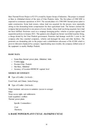 IX
Bara Thermal Power Project is 92.53% owned by Jaypee Group of Industries. The project is situated
at Bara in Allahabad district of the state of Uttar Pradesh, India. The first phase of 1980 MW is
expected to commence operations in 2014. The second phase of a 3300 MW thermal power plant is
under construction. Some land owners, whose land was acquired for the project, were reportedly
sitting on fast demanding better compensation for their agricultural land. The farmers claimed the
company had promised job to one person of every family, whose land was being acquired, but it had
not been fulfilled. Protesters went on a rampage damaging police vehicles to protest against land
acquisition policies in January 2011. The agitators also alleged one farmer was killed in police firing,
a charge denied by the Uttar Pradesh government. Protesters had damage worth Rs 1 crore to the
company after they smashed computers, vehicles and damaged the mess and other facilities. The
protesters are demanding jobs in the project and a rehabilitation allowance of Rs 62,500 which is
given to labourers displaced by a project. Apprehending more trouble, the company shifted some of
the equipment to nearby Madhya Pradesh.
BASIC DATA
o Name-Bara thermal power plant, Allahabad, India
o Country-India
o Province-Uttar Pradesh
o Site-Bara, Allahabad
o Accuracy of Location-MEDIUM regional level
SOURCE OF CONFLICT
 Type of Conflict (1st level)-:
Fossil Fuels and Climate Justice/Energy
 Type of Conflict (2nd level)-:
Water treatment and access to sanitation (access to sewage)
Other
Water access rights and entitlements
Land acquisition conflicts
Thermal power plants
Specific Commodities-:
Coal
Electricity
4. BASIC POWER PLANT CYCLE : RANKINE CYCLE
 