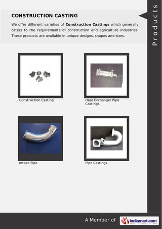 We oﬀer diﬀerent varieties of Construction Castings which generally
caters to the requirements of construction and agriculture industries.
These products are available in unique designs, shapes and sizes.

Construction Casting

Heat Exchanger Pipe
Castings

Intake Pipe

Pipe Castings

A Member of

Products

CONSTRUCTION CASTING

 
