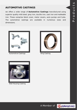 we oﬀers a wide range of Automotive Castings manufactured using
superior quality mild steel, grey iron, ductile iron, cast iron and malleable
iron. These comprise block cover, motor covers, auto pumps and hubs.
The

automotive

castings

are

available

in

numerous

dimensions.

Automotive Castings

Ring Casting

Wall Housing Casting

A Member of

sizes

and

Products

AUTOMOTIVE CASTINGS

 
